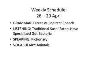 Weekly Schedule:
              26 – 29 April
• GRAMMAR: Direct Vs. Indirect Speech
• LISTENING: Traditional Sushi Eaters Have
  Specialized Gut Bacteria
• SPEAKING: Pictionary
• VOCABULARY: Animals
 