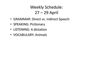 Weekly Schedule: 
             27 – 29 April 
•  GRAMMAR: Direct vs. Indirect Speech 
•  SPEAKING: PicConary 
•  LISTENING: A dictaCon 
•  VOCABULARY: Animals 
 
