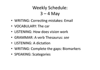 Weekly Schedule: 
               3 – 4 May 
•  WRITING: Correc:ng mistakes: Email 
•  VOCABULARY: The car 
•  LISTENING: How does vision work 
•  GRAMMAR: A verb Thesaurus: see 
•  LISTENING: A dicta:on 
•  WRITING: Complete the gaps: Biomarkers 
•  SPEAKING: Scategories 
 