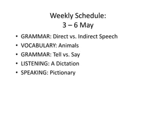 Weekly Schedule:
                 3 – 6 May
•   GRAMMAR: Direct vs. Indirect Speech
•   VOCABULARY: Animals
•   GRAMMAR: Tell vs. Say
•   LISTENING: A Dictation
•   SPEAKING: Pictionary
 