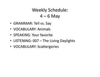 Weekly Schedule:
                  4 – 6 May
•   GRAMMAR: Tell vs. Say
•   VOCABULARY: Animals
•   SPEAKING: Your favorite
•   LISTENING: 007 – The Living Daylights
•   VOCABULARY: Scattergories
 