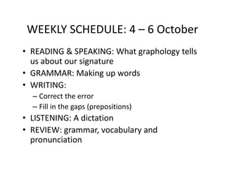 WEEKLY SCHEDULE: 4 – 6 October
• READING & SPEAKING: What graphology tells
  us about our signature
• GRAMMAR: Making up words
• WRITING:
  – Correct the error
  – Fill in the gaps (prepositions)
• LISTENING: A dictation
• REVIEW: grammar, vocabulary and
  pronunciation
 