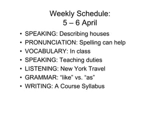 Weekly Schedule:
             5 – 6 April
•   SPEAKING: Describing houses
•   PRONUNCIATION: Spelling can help
•   VOCABULARY: In class
•   SPEAKING: Teaching duties
•   LISTENING: New York Travel
•   GRAMMAR: “like” vs. “as”
•   WRITING: A Course Syllabus
 