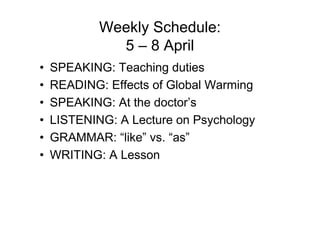 Weekly Schedule:
              5 – 8 April
•   SPEAKING: Teaching duties
•   READING: Effects of Global Warming
•   SPEAKING: At the doctor’s
•   LISTENING: A Lecture on Psychology
•   GRAMMAR: “like” vs. “as”
•   WRITING: A Lesson
 