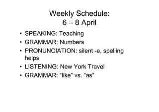Weekly Schedule:
            6 – 8 April
• SPEAKING: Teaching
• GRAMMAR: Numbers
• PRONUNCIATION: silent -e, spelling
  helps
• LISTENING: New York Travel
• GRAMMAR: “like” vs. “as”
 