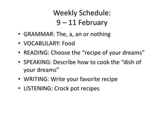 Weekly Schedule: 
            9 – 11 February 
•  GRAMMAR: The, a, an or nothing 
•  VOCABULARY: Food 
•  READING: Choose the “recipe of your dreams” 
•  SPEAKING: Describe how to cook the “dish of 
   your dreams” 
•  WRITING: Write your favorite recipe 
•  LISTENING: Crock pot recipes 
 
