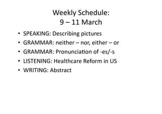 Weekly Schedule: 
              9 – 11 March 
•  SPEAKING: Describing pictures 
•  GRAMMAR: neither – nor, either – or 
•  GRAMMAR: PronunciaEon of ‐es/‐s 
•  LISTENING: Healthcare Reform in US 
•  WRITING: Abstract 
 