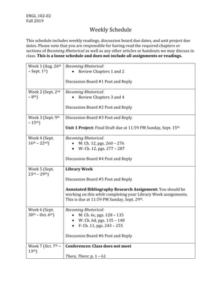 ENGL	102-02	
Fall	2019	
Weekly	Schedule	
	
This	schedule	includes	weekly	readings,	discussion	board	due	dates,	and	unit	project	due	
dates.	Please	note	that	you	are	responsible	for	having	read	the	required	chapters	or	
sections	of	Becoming	Rhetorical	as	well	as	any	other	articles	or	handouts	we	may	discuss	in	
class.	This	is	a	loose	schedule	and	does	not	include	all	assignments	or	readings.		
	
Week	1	(Aug.	26th	
–	Sept.	1st)	
Becoming	Rhetorical:	
• Review	Chapters	1	and	2	
	
Discussion	Board	#1	Post	and	Reply	
	
Week	2	(Sept.	2nd	
–	8th)	
Becoming	Rhetorical:	
• Review	Chapters	3	and	4	
	
Discussion	Board	#2	Post	and	Reply	
	
Week	3	(Sept.	9th	
–	15th)	
Discussion	Board	#3	Post	and	Reply	
	
Unit	1	Project:	Final	Draft	due	at	11:59	PM	Sunday,	Sept.	15th	
	
Week	4	(Sept.	
16th	–	22nd)	
Becoming	Rhetorical:	
• M:	Ch.	12,	pgs.	260	–	276	
• W:	Ch.	12,	pgs.	277	–	287	
	
Discussion	Board	#4	Post	and	Reply	
	
Week	5	(Sept.	
23rd	–	29th)	
Library	Week	
	
Discussion	Board	#5	Post	and	Reply	
	
Annotated	Bibliography	Research	Assignment:	You	should	be	
working	on	this	while	completing	your	Library	Week	assignments.	
This	is	due	at	11:59	PM	Sunday,	Sept.	29th.	
	
Week	6	(Sept.	
30th	–	Oct.	6th)	
Becoming	Rhetorical:	
• M:	Ch.	6c,	pgs.	128	–	135	
• W:	Ch.	6d,	pgs.	135	–	140	
• F:	Ch.	11,	pgs.	243	–	255	
	
Discussion	Board	#6	Post	and	Reply	
	
Week	7	(Oct.	7th	–	
13th)	
Conferences:	Class	does	not	meet	
	
There,	There:	p.	1	–	61		
 