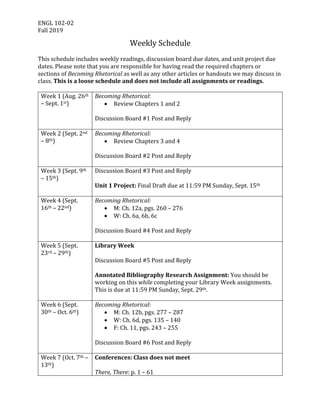 ENGL	102-02	
Fall	2019	
Weekly	Schedule	
	
This	schedule	includes	weekly	readings,	discussion	board	due	dates,	and	unit	project	due	
dates.	Please	note	that	you	are	responsible	for	having	read	the	required	chapters	or	
sections	of	Becoming	Rhetorical	as	well	as	any	other	articles	or	handouts	we	may	discuss	in	
class.	This	is	a	loose	schedule	and	does	not	include	all	assignments	or	readings.		
	
Week	1	(Aug.	26th	
–	Sept.	1st)	
Becoming	Rhetorical:	
• Review	Chapters	1	and	2	
	
Discussion	Board	#1	Post	and	Reply	
	
Week	2	(Sept.	2nd	
–	8th)	
Becoming	Rhetorical:	
• Review	Chapters	3	and	4	
	
Discussion	Board	#2	Post	and	Reply	
	
Week	3	(Sept.	9th	
–	15th)	
Discussion	Board	#3	Post	and	Reply	
	
Unit	1	Project:	Final	Draft	due	at	11:59	PM	Sunday,	Sept.	15th	
	
Week	4	(Sept.	
16th	–	22nd)	
Becoming	Rhetorical:	
• M:	Ch.	12a,	pgs.	260	–	276	
• W:	Ch.	6a,	6b,	6c	
	
Discussion	Board	#4	Post	and	Reply	
	
Week	5	(Sept.	
23rd	–	29th)	
Library	Week	
	
Discussion	Board	#5	Post	and	Reply	
	
Annotated	Bibliography	Research	Assignment:	You	should	be	
working	on	this	while	completing	your	Library	Week	assignments.	
This	is	due	at	11:59	PM	Sunday,	Sept.	29th.	
	
Week	6	(Sept.	
30th	–	Oct.	6th)	
Becoming	Rhetorical:	
• M:	Ch.	12b,	pgs.	277	–	287	
• W:	Ch.	6d,	pgs.	135	–	140	
• F:	Ch.	11,	pgs.	243	–	255	
	
Discussion	Board	#6	Post	and	Reply	
	
Week	7	(Oct.	7th	–	
13th)	
Conferences:	Class	does	not	meet	
	
There,	There:	p.	1	–	61		
 