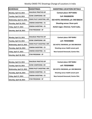 Weekly CNWD TFC Shootings Change of Locations in India
SCHEDULE SHOOTINGS SHOOTING LOCATION DETAILS
Monday, April 13, 2015 DIALOGUE PRACTICE-DP Contact place: BVP BABU
Tuesday, April 14, 2015 SCENE COMPOSING -DR Cell: 9666868296
Wednesday, April 15, 2015 DEMO PILOT SHOOTING -DPS 202 HOTEL DWARAKA, ph: 040 086634
Thursday, April 16, 2015 CINEMA SHOOTING - CS Shooting venue: Sivan park
Friday, April 17, 2015 CINEMA SHOOTING - CS Ashok nagar, Chennai, Tamil nadu.
Saturday, April 18, 2015 STAR PROGRAM - SP
Monday, April 13, 2015 DIALOGUE PRACTICE-DP Contact place: BVP BABU
Tuesday, April 14, 2015 SCENE COMPOSING -DR cell: 7093048808
Wednesday, April 15, 2015 DEMO PILOT SHOOTING -DPS 202 HOTEL DWARAKA, ph: 040 08663434
Thursday, April 16, 2015 CINEMA SHOOTING - CS Shooting venue: Bodhi vanam park
Friday, April 17, 2015 CINEMA SHOOTING - CS Near bustand Amaravati, Guntur Dist.
Saturday, April 18, 2015 STAR PROGRAM - SP
Monday, April 13, 2015 DIALOGUE PRACTICE-DP Contact place: BVP BABU
Tuesday, April 14, 2015 SCENE COMPOSING -DR cell: 7093048808
Wednesday, April 15, 2015 DEMO PILOT SHOOTING -DPS 202 HOTEL DWARAKA, ph: 040 08663434
Thursday, April 16, 2015 CINEMA SHOOTING - CS Shooting venue: Bodhi vanam park
Friday, April 17, 2015 CINEMA SHOOTING - CS Near bustand Amaravati, Guntur Dist.
Saturday, April 18, 2015 STAR PROGRAM - SP
 