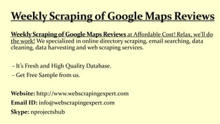 at Affordable Cost! Relax, we'll do
the work! We specialized in online directory scraping, email searching, data
cleaning, data harvesting and web scraping services.
- It’s Fresh and High Quality Database.
- Get Free Sample from us.
Website: http://www.webscrapingexpert.com
Email ID: info@webscrapingexpert.com
Skype: nprojectshub
 