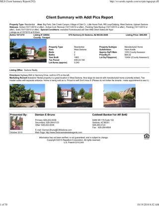 MLS Client Summary Report(292)                                                                                               http://svvarmls.rapmls.com/scripts/mgrqispi.dll




                                                   Client Summary with Addl Pics Report
          Property Type Residential Area Big Park, Oak Creek Canyon, Village of Oak Cr., Little Horse Park, RR Loop/Outlying, West Sedona, Uptown Sedona
          Statuses Active (10/11/2010 or after) , Active-Cont. Remove (10/11/2010 or after) , Pending-Take Backup (10/11/2010 or after) , Pending (10/11/2010 or
          after) , Sold (10/11/2010 or after) Special Conditions excluded Foreclosure/Lndr Own AND Short Sale/Lndr Appr
          Listings as of 10/19/10 at 8:52am
          Active 10/13/10             Listing # 128002                    475 Harmony Dr Sedona, AZ 86336-3848                            Listing Price: $99,000
                                      County: Yavapai



                                                      Property Type                Residential                  Property Subtype             Manufactured Home
                                                      Area                         West Sedona                  Subdivision                  Harm Knolls
                                                      Beds                         2                            Approx SqFt Main             1053 County Assessor
                                                      Baths                        2                            Price/Sq Ft                  $94.02
                                                      Year Built                   1983                         Lot Sq Ft(approx)            10454 ((County Assessor))
                                                      Tax Parcel                   408-24-184
                                                      Lot Acres (approx)           0.240


          Listing Office Sedona Realty

          Directions Highway 89A to Harmony Drive, north to 475 on the left.
          Marketing Remark Investors! Rental property in a great location in West Sedona. Nice large lot view lot with manufactured home (currently rented). Two
          master suites with separate entrance. Home is being sold as is. Priced to sell! Don't miss it! (Please do not bother the tenants - make appointment to see it.)




          Presented By:                Damian E Bruno                                                   Coldwell Banker/1st Aff Br#2

                                       Primary: 928-202-0038                                            6486 SR 179 Suite 102
                                       Secondary: 928-284-0123                                          Sedona, AZ 86351
                                       Other: 928-202-0038                                              928-284-0123
                                                                                                        Fax : 928-284-6804
                                       E-mail: Damian.Bruno@CBSedona.com
          October 2010                 Web Page: http://www.Sedonarealestateagents.com

                                           Information has not been verified, is not guaranteed, and is subject to change.
                                                    Copyright ©2010 Rapattoni Corporation. All rights reserved.
                                                                      U.S. Patent 6,910,045




1 of 70                                                                                                                                                    10/19/2010 8:52 AM
 
