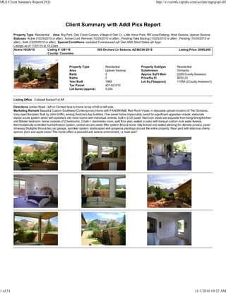 Client Summary with Addl Pics Report
Property Type Residential Area Big Park, Oak Creek Canyon, Village of Oak Cr., Little Horse Park, RR Loop/Outlying, West Sedona, Uptown Sedona
Statuses Active (10/25/2010 or after) , Active-Cont. Remove (10/25/2010 or after) , Pending-Take Backup (10/25/2010 or after) , Pending (10/25/2010 or
after) , Sold (10/25/2010 or after) Special Conditions excluded Foreclosure/Lndr Own AND Short Sale/Lndr Appr
Listings as of 11/01/10 at 10:22am
Active 10/26/10 Listing # 128119 505 Orchard Ln Sedona, AZ 86336-3515 Listing Price: $595,000
County: Coconino
Property Type Residential Property Subtype Residential
Area Uptown Sedona Subdivision Orchards
Beds 2 Approx SqFt Main 2359 County Assessor
Baths 2 Price/Sq Ft $252.23
Year Built 1989 Lot Sq Ft(approx) 11064 ((County Assessor))
Tax Parcel 401-62-016
Lot Acres (approx) 0.254
Listing Office Coldwell Banker/1st Aff
Directions Jordan Road - left on Orchard lane to home at top of hill on left side.
Marketing Remark Beautiful Custom Southwest Contemporary Home with PANORAMIC Red Rock Views, in desirable uptown location of The Orchards.
Very open floorplan, Built by John Griffin, among Sedona's top builders. One owner home impeccably cared for-significant upgrades include: elaborate
stereo sound system wired with speakers into most rooms with individual controls, built in LCD panel, Red rock views are exquisite from living/dining/kitchen
and Master bedroom, home consists of 2 bedrooms, 2 bath + den/media room, split floor plan, walled in patio with tranquil custom rock water feature,
thermostatically controlled humidification system, central vacumn,water filter system thruout home, fully fenced and walled allowing for ultimate privacy, paver
driveway.Skylights thruout,two car garage, sprinkler system, landscaped with gorgeous plantings around the entire property. Rear yard with delicious cherry,
apricot, plum and apple trees! This home offers a peaceful and serene environment - a must see!!
MLS Client Summary Report(292) http://svvarmls.rapmls.com/scripts/mgrqispi.dll
1 of 51 11/1/2010 10:22 AM
 