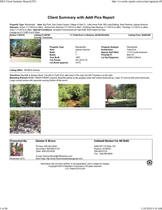 Client Summary with Addl Pics Report
Property Type Residential Area Big Park, Oak Creek Canyon, Village of Oak Cr., Little Horse Park, RR Loop/Outlying, West Sedona, Uptown Sedona
Statuses Active (11/1/2010 or after) , Active-Cont. Remove (11/1/2010 or after) , Pending-Take Backup (11/1/2010 or after) , Pending (11/1/2010 or after) ,
Sold (11/1/2010 or after) Special Conditions excluded Foreclosure/Lndr Own AND Short Sale/Lndr Appr
Listings as of 11/08/10 at 8:18am
Active 11/03/10 Listing # 128168 11 Trails End Ln Sedona, AZ 86336-6252 Listing Price: $449,000
County: Coconino
Property Type Residential Property Subtype Residential
Area Uptown Sedona Subdivision Trails End
Beds 2 Approx SqFt Main 1715 County Assessor
Baths 1 Price/Sq Ft $261.81
Year Built 1967 Lot Sq Ft(approx) 24829 ((Other))
Tax Parcel 401-25-011E
Lot Acres (approx) 0.570
Listing Office RE/MAX Sedona
Directions Hwy 89A to Brewer Road. Turn left on Trail's End, after bend in the road, turn left. Property is on the right.
Marketing Remark RARE CREEK-FRONT property. Beautiful setting by the gurgling creek with mature landscaping. Large .57 acre lot with solid built house.
Large country kitchen with separate canning kitchen off the porch.
Presented By: Damian E Bruno Coldwell Banker/1st Aff Br#2
Primary: 928-202-0038
Secondary: 928-284-0123
Other: 928-202-0038
E-mail: Damian.Bruno@CBSedona.com
6486 SR 179 Suite 102
Sedona, AZ 86351
928-284-0123
Fax : 928-284-6804
November 2010 Web Page: http://www.Sedonarealestateagents.com
Information has not been verified, is not guaranteed, and is subject to change.
Copyright ©2010 Rapattoni Corporation. All rights reserved.
U.S. Patent 6,910,045
MLS Client Summary Report(292) http://svvarmls.rapmls.com/scripts/mgrqispi.dll
1 of 48 11/8/2010 9:18 AM
 