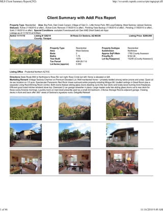Client Summary with Addl Pics Report
Property Type Residential Area Big Park, Oak Creek Canyon, Village of Oak Cr., Little Horse Park, RR Loop/Outlying, West Sedona, Uptown Sedona
Statuses Active (11/8/2010 or after) , Active-Cont. Remove (11/8/2010 or after) , Pending-Take Backup (11/8/2010 or after) , Pending (11/8/2010 or after) ,
Sold (11/8/2010 or after) Special Conditions excluded Foreclosure/Lndr Own AND Short Sale/Lndr Appr
Listings as of 11/16/10 at 9:49am
Active 11/11/10 Listing # 128214 30 Ross Cir Sedona, AZ 86336 Listing Price: $289,000
County: Yavapai
Property Type Residential Property Subtype Residential
Area West Sedona Subdivision Northview
Beds 2 Approx SqFt Main 1780 County Assessor
Baths 1.75 Price/Sq Ft $162.36
Year Built 1976 Lot Sq Ft(approx) 15246 ((County Assessor))
Tax Parcel 408-26-114
Lot Acres (approx) 0.350
Listing Office Prudential Northern AZ R.E.
Directions State Route 89A to Northview to Ross Rd. turn right. Ross Circle turn left. Home is elevated on left.
Marketing Remark Vintage Sedona Charmer on Premium Elevated Lot. Well maintained home ~ privately nestled among native pinons and pines. Quiet cul
de sac location on 1/3 acre. Spectacular Panoramic Red Rock Views surround entire property including Mingus Mt. Vaulted ceilings in Great Room plus a
separate Living Room/Dining Room combo. Both rooms feature sliding glass doors (leading out to the rear deck) and lovely wood burning brick fireplaces.
Efficient good sized kitchen w/island stove top. Oversized 2 car garage w/washer in place. Large master suite has sliding glass doors out to rear deck for
those sunny Arizona mornings. Laundry room on main level presently used as a small 3rd bedroom. 2 Bonus Storage Rooms adjacent garage. Viewing
decks in front and back offer 360* views of Sedona's signature rocks. Delightful Retreat!
MLS Client Summary Report(292) http://svvarmls.rapmls.com/scripts/mgrqispi.dll
1 of 46 11/16/2010 9:49 AM
 