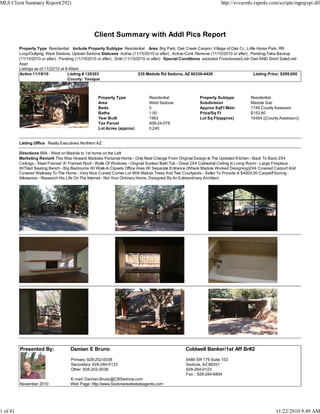 Client Summary with Addl Pics Report
Property Type Residential Include Property Subtype Residential Area Big Park, Oak Creek Canyon, Village of Oak Cr., Little Horse Park, RR
Loop/Outlying, West Sedona, Uptown Sedona Statuses Active (11/15/2010 or after) , Active-Cont. Remove (11/15/2010 or after) , Pending-Take Backup
(11/15/2010 or after) , Pending (11/15/2010 or after) , Sold (11/15/2010 or after) Special Conditions excluded Foreclosure/Lndr Own AND Short Sale/Lndr
Appr
Listings as of 11/22/10 at 9:49am
Active 11/19/10 Listing # 128303 235 Madole Rd Sedona, AZ 86336-4426 Listing Price: $269,000
County: Yavapai
Property Type Residential Property Subtype Residential
Area West Sedona Subdivision Madole Sub
Beds 3 Approx SqFt Main 1749 County Assessor
Baths 1.50 Price/Sq Ft $153.80
Year Built 1963 Lot Sq Ft(approx) 10454 ((County Assessor))
Tax Parcel 408-24-078
Lot Acres (approx) 0.240
Listing Office Realty Executives Northern AZ
Directions 89A - West on Madole to 1st home on the Left
Marketing Remark This Was Howard Madoles Personal Home - Only Real Change From Original Design Is The Updated Kitchen - Back To Back 2X4
Ceilings - Steel Framed 'A' Framed Roof - Walls Of Windows - Original Sunken Bath Tub - Great 2X4 Cathedral Ceiling In Living Room - Large Fireplace
W/Tiled Seating Bench - Big Bedrooms W/ Walk-In Closets Office Area W/ Separate Entrance (Where Madole Worked Designing)2X4 Covered Carport And
Covered Walkway To The Home - Very Nice Curved Corner Lot With Mature Trees And Two Courtyards - Seller To Provide A $4000.00 Carpet/Flooring
Allowance - Research His Life On The Internet - Not Your Ordinary Home, Designed By An Extraordinary Architect
Presented By: Damian E Bruno Coldwell Banker/1st Aff Br#2
Primary: 928-202-0038
Secondary: 928-284-0123
Other: 928-202-0038
E-mail: Damian.Bruno@CBSedona.com
6486 SR 179 Suite 102
Sedona, AZ 86351
928-284-0123
Fax : 928-284-6804
November 2010 Web Page: http://www.Sedonarealestateagents.com
MLS Client Summary Report(292) http://svvarmls.rapmls.com/scripts/mgrqispi.dll
1 of 41 11/22/2010 9:49 AM
 