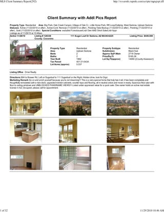 Client Summary with Addl Pics Report
Property Type Residential Area Big Park, Oak Creek Canyon, Village of Oak Cr., Little Horse Park, RR Loop/Outlying, West Sedona, Uptown Sedona
Statuses Active (11/22/2010 or after) , Active-Cont. Remove (11/22/2010 or after) , Pending-Take Backup (11/22/2010 or after) , Pending (11/22/2010 or
after) , Sold (11/22/2010 or after) Special Conditions excluded Foreclosure/Lndr Own AND Short Sale/Lndr Appr
Listings as of 11/29/10 at 10:46am
Active 11/26/10 Listing # 128338 111 Sugar Loaf Dr Sedona, AZ 86336-6225 Listing Price: $449,500
County: Coconino
Property Type Residential Property Subtype Residential
Area Uptown Sedona Subdivision Black Sub
Beds 2 Approx SqFt Main 2718 Owner
Baths 2 Price/Sq Ft $165.38
Year Built 1992 Lot Sq Ft(approx) 14680 ((County Assessor))
Tax Parcel 401-21-043A
Lot Acres (approx) 0.337
Listing Office Drive Realty
Directions 89A to Brewer Rd, Left on Sugarloaf to 111 Sugarloaf on the Right. Hidden drive, look for Sign.
Marketing Remark Go on and pinch yourself because you're not dreaming!!! This is a very special home that truly has it all, it has been completely and
thoughtfully remodeled with a new deck, upgraded kitchen cabinets, counter tops and flooring, all in neutral colors and move in ready. Spacious floor plan with
floor to ceiling windows and UNBLOCKED PANORAMIC VIEWS!!! Listed under appraised value for a quick sale. One owner holds an active real estate
license in AZ. Occupied, please call for appointment.
MLS Client Summary Report(292) http://svvarmls.rapmls.com/scripts/mgrqispi.dll
1 of 32 11/29/2010 10:46 AM
 