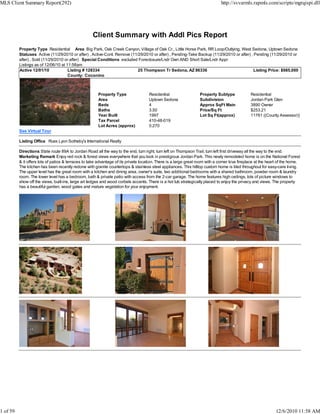 MLS Client Summary Report(292)                                                                                                 http://svvarmls.rapmls.com/scripts/mgrqispi.dll




                                                    Client Summary with Addl Pics Report
          Property Type Residential Area Big Park, Oak Creek Canyon, Village of Oak Cr., Little Horse Park, RR Loop/Outlying, West Sedona, Uptown Sedona
          Statuses Active (11/29/2010 or after) , Active-Cont. Remove (11/29/2010 or after) , Pending-Take Backup (11/29/2010 or after) , Pending (11/29/2010 or
          after) , Sold (11/29/2010 or after) Special Conditions excluded Foreclosure/Lndr Own AND Short Sale/Lndr Appr
          Listings as of 12/06/10 at 11:58am
          Active 12/01/10             Listing # 128334                    25 Thompson Tr Sedona, AZ 86336                                 Listing Price: $985,000
                                      County: Coconino



                                                       Property Type                 Residential                  Property Subtype              Residential
                                                       Area                          Uptown Sedona                Subdivision                   Jordan Park Glen
                                                       Beds                          4                            Approx SqFt Main              3890 Owner
                                                       Baths                         3.50                         Price/Sq Ft                   $253.21
                                                       Year Built                    1997                         Lot Sq Ft(approx)             11761 ((County Assessor))
                                                       Tax Parcel                    410-48-019
                                                       Lot Acres (approx)            0.270
          See Virtual Tour

          Listing Office Russ Lyon Sotheby's International Realty

          Directions State route 89A to Jordan Road all the way to the end, turn right, turn left on Thompson Trail, turn left first driveway all the way to the end.
          Marketing Remark Enjoy red rock & forest views everywhere that you look in prestigious Jordan Park. This newly remodeled home is on the National Forest
          & it offers lots of patios & terraces to take advantage of its private location. There is a large great room with a corner kiva fireplace at the heart of the home.
          The kitchen has been recently redone with granite countertops & stainless steel appliances. This hilltop custom home is tiled throughout for easy-care living.
          The upper level has the great room with a kitchen and dining area, owner's suite, two additional bedrooms with a shared bathroom, powder room & laundry
          room. The lower level has a bedroom, bath & private patio with access from the 2-car garage. The home features high ceilings, lots of picture windows to
          show off the views, built-ins, large art ledges and wood corbels accents. There is a hot tub strategically placed to enjoy the privacy and views. The property
          has a beautiful garden, wood gates and mature vegetation for your enjoyment.




1 of 59                                                                                                                                                       12/6/2010 11:58 AM
 