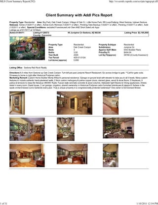 MLS Client Summary Report(292)                                                                                            http://svvarmls.rapmls.com/scripts/mgrqispi.dll




                                                  Client Summary with Addl Pics Report
          Property Type Residential Area Big Park, Oak Creek Canyon, Village of Oak Cr., Little Horse Park, RR Loop/Outlying, West Sedona, Uptown Sedona
          Statuses Active (1/3/2011 or after) , Active-Cont. Remove (1/3/2011 or after) , Pending-Take Backup (1/3/2011 or after) , Pending (1/3/2011 or after) , Sold
          (1/3/2011 or after) Special Conditions excluded Foreclosure/Lndr Own AND Short Sale/Lndr Appr
          Listings as of 01/10/11 at 12:54pm
          Active 01/04/11             Listing # 128573                    45 Junipine Cir Sedona, AZ 86336                                Listing Price: $2,195,000
                                      County: Coconino



                                                     Property Type                Residential                 Property Subtype            Residential
                                                     Area                         Oak Creek Canyon            Subdivision                 Junipine Oc
                                                     Beds                         3                           Approx SqFt Main            4443 Builder Plans
                                                     Baths                        3.50                        Price/Sq Ft                 $494.04
                                                     Year Built                   2005                        Lot Sq Ft(approx)           38768 ((County Assessor))
                                                     Tax Parcel                   405-01-010A
                                                     Lot Acres (approx)           0.890


          Listing Office Sedona Red Rock Realty

          Directions 8.5 miles from Sedona up Oak Creek Canyon. Turn left just past Junipine Resort Restaurant. Go across bridge to gate. **Call for gate code.
          Driveway to home is right after Historical Purtyman cabin.
          Marketing Remark Custom Home Builder Monty Wilson's personal residence. Garage on ground level with elevator to take you to all 3 levels. Many custom
          features to include authentic hand-plastered walls, 2 thick custom mahogany & patina copper doors, stained glass, wood & stone floors. 5 fireplaces, 9
          patios & terraces to enjoy the fabulous VIEWS! Rustic Tuscan style w/ornate concrete & wood columns. Alabaster light fixtures & Viking appliances. Artistic
          detail in every room. Guest house, 2 car garage, irrigation, shared ownership in Historical Purtyman cabin furnished w/antiques & sleeps 6! Ashare in the
          apple orchard leased out to Garlands every year. Truly a unique property in a congressionally protected waterway!! One owner is AZ licensed Broker.




1 of 31                                                                                                                                                 1/10/2011 12:54 PM
 