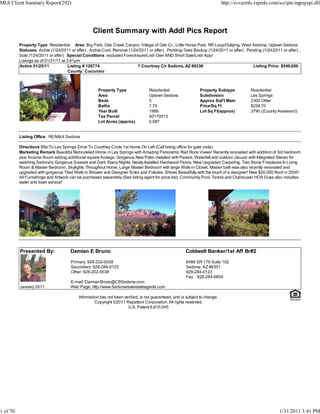 MLS Client Summary Report(292)                                                                                              http://svvarmls.rapmls.com/scripts/mgrqispi.dll




                                                  Client Summary with Addl Pics Report
          Property Type Residential Area Big Park, Oak Creek Canyon, Village of Oak Cr., Little Horse Park, RR Loop/Outlying, West Sedona, Uptown Sedona
          Statuses Active (1/24/2011 or after) , Active-Cont. Remove (1/24/2011 or after) , Pending-Take Backup (1/24/2011 or after) , Pending (1/24/2011 or after) ,
          Sold (1/24/2011 or after) Special Conditions excluded Foreclosure/Lndr Own AND Short Sale/Lndr Appr
          Listings as of 01/31/11 at 3:41pm
          Active 01/25/11             Listing # 128774                    7 Courtney Cir Sedona, AZ 86336                                 Listing Price: $549,000
                                      County: Coconino



                                                     Property Type               Residential                  Property Subtype            Residential
                                                     Area                        Uptown Sedona                Subdivision                 Les Springs
                                                     Beds                        3                            Approx SqFt Main            2300 Other
                                                     Baths                       1.75                         Price/Sq Ft                 $238.70
                                                     Year Built                  1986                         Lot Sq Ft(approx)           3790 ((County Assessor))
                                                     Tax Parcel                  40170013
                                                     Lot Acres (approx)          0.087


          Listing Office RE/MAX Sedona

          Directions 89a To Les Springs Drive To Courtney Circle 1st Home On Left (Call listing office for gate code)
          Marketing Remark Beautiful Remodeled Home in Les Springs with Amazing Panoramic Red Rock Views! Recently renovated with addition of 3rd bedroom
          plus Arizona Room adding additional square footage. Gorgeous New Patio installed with Pavers, Waterfall and outdoor Jacuzzi with Integrated Stereo for
          watching Sedona's Gorgeous Sunsets and Dark Starry Nights. Newly Installed Hardwood Floors, New Upgraded Carpeting. Two Stone Fireplaces In Living
          Room & Master Bedroom, Skylights Throughout Home, Large Master Bedroom with large Walk-in Closet. Master bath was also recently renovated and
          upgraded with gorgeous Tiled Walk-in Shower and Designer Sinks and Fixtures. Shows Beautifully with the touch of a designer! New $20,000 Roof in 2005!
          All Furnishings and Artwork can be purchased separately (See listing agent for price list). Community Pool, Tennis and Clubhouse! HOA Dues also includes
          water and trash service!




          Presented By:               Damian E Bruno                                                  Coldwell Banker/1st Aff Br#2

                                      Primary: 928-202-0038                                           6486 SR 179 Suite 102
                                      Secondary: 928-284-0123                                         Sedona, AZ 86351
                                      Other: 928-202-0038                                             928-284-0123
                                                                                                      Fax : 928-284-6804
                                      E-mail: Damian.Bruno@CBSedona.com
          January 2011                Web Page: http://www.Sedonarealestateagents.com

                                          Information has not been verified, is not guaranteed, and is subject to change.
                                                   Copyright ©2011 Rapattoni Corporation. All rights reserved.
                                                                     U.S. Patent 6,910,045




1 of 70                                                                                                                                                  1/31/2011 3:41 PM
 