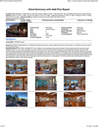 MLS Client Summary Report(292)                                                                                           http://svvarmls.rapmls.com/scripts/mgrqispi.dll




                                                  Client Summary with Addl Pics Report
          Property Type Residential Area Big Park, Oak Creek Canyon, Village of Oak Cr., Little Horse Park, RR Loop/Outlying, West Sedona, Uptown Sedona
          Statuses Active (1/31/2011 or after) , Active-Cont. Remove (1/31/2011 or after) , Pending-Take Backup (1/31/2011 or after) , Pending (1/31/2011 or after) ,
          Sold (1/31/2011 or after) Special Conditions excluded Foreclosure/Lndr Own AND Short Sale/Lndr Appr
          Listings as of 02/07/11 at 3:15pm
          Active 02/02/11             Listing # 128868                    25 St Moritz Sedona, AZ 86336-5900                             Listing Price: $1,500,000
                                      County: Coconino



                                                     Property Type               Residential                 Property Subtype            Residential
                                                     Area                        Uptown Sedona               Subdivision                 Rolling Hills
                                                     Beds                        3                           Approx SqFt Main            3836 Appraiser
                                                     Baths                       3                           Price/Sq Ft                 $391.03
                                                     Year Built                  1995                        Lot Sq Ft(approx)           44867 ((Appraiser))
                                                     Tax Parcel                  401-47-004
                                                     Lot Acres (approx)          1.030
          See Virtual Tour

          Listing Office RE/MAX Sedona

          Directions SR 89A to Rolling Hills Rd; L on Alexandria Rd and follow until you come to Alhambra Rd; turn R 1 blk and then L on St Moritz; Home is on the R
          of cul de sac with sign.
          Marketing Remark FIRST TIME ON MARKET!!! One of Sedona's most spectacular luxury view properties. Three separate panoramic parcels brought
          together to offer 1+ acre of privacy, perched at the end of a hilltop cul de sac right in the heart of Sedona! (Such investment potential!) This home has a
          curvaceous flow throughout, with unblockable views from every major room. Yes, there is a separate Master Suite wing, with a sunken outdoor spa and patio,
          and a huge bathroom, with spacious walk-in closets and the adjacent convenience of the laundry room. In another wing, the guest bedroom with fireplace and
          the office/bedroom share the outdoor patio graced with magnificent red rock views. Even more, the downstairs features an extra-large walkout studio flooded
          with daylight and views for the artist, with room enough to become a family room or in-law quarters. This home was built with careful input and overseeing
          from the engineer owner. Come see for yourself!




1 of 65                                                                                                                                                   2/7/2011 3:16 PM
 