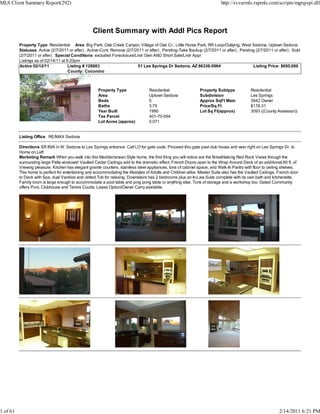 MLS Client Summary Report(292)                                                                                            http://svvarmls.rapmls.com/scripts/mgrqispi.dll




                                                   Client Summary with Addl Pics Report
          Property Type Residential Area Big Park, Oak Creek Canyon, Village of Oak Cr., Little Horse Park, RR Loop/Outlying, West Sedona, Uptown Sedona
          Statuses Active (2/7/2011 or after) , Active-Cont. Remove (2/7/2011 or after) , Pending-Take Backup (2/7/2011 or after) , Pending (2/7/2011 or after) , Sold
          (2/7/2011 or after) Special Conditions excluded Foreclosure/Lndr Own AND Short Sale/Lndr Appr
          Listings as of 02/14/11 at 6:20pm
          Active 02/12/11             Listing # 128983                    51 Les Springs Dr Sedona, AZ 86336-5964                         Listing Price: $695,000
                                      County: Coconino



                                                      Property Type               Residential                  Property Subtype            Residential
                                                      Area                        Uptown Sedona                Subdivision                 Les Springs
                                                      Beds                        5                            Approx SqFt Main            3942 Owner
                                                      Baths                       3.75                         Price/Sq Ft                 $176.31
                                                      Year Built                  1990                         Lot Sq Ft(approx)           3093 ((County Assessor))
                                                      Tax Parcel                  401-70-094
                                                      Lot Acres (approx)          0.071


          Listing Office RE/MAX Sedona

          Directions SR 89A in W. Sedona to Les Springs entrance. Call LO for gate code. Proceed thru gate past club house and veer right on Les Springs Dr. to
          Home on Left
          Marketing Remark When you walk into this Mediterranean Style home, the first thing you will notice are the Breathtaking Red Rock Views through the
          surrounding large Pella windows! Vaulted Cedar Ceilings add to the dramatic effect. French Doors open to the Wrap Around Deck of an additional 60 ft. of
          Viewing pleasure. Kitchen has elegant granite counters, stainless steel appliances, tons of cabinet space, and Walk-In Pantry with floor to ceiling shelves.
          This home is perfect for entertaining and accommodating the lifestyles of Adults and Children alike. Master Suite also has the Vaulted Ceilings, French door
          to Deck with Spa, dual Vanities and Jetted Tub for relaxing. Downstairs has 2 bedrooms plus an In-Law Suite complete with its own bath and kitchenette.
          Family room is large enough to accommodate a pool table and ping pong table or anything else. Tons of storage and a workshop too. Gated Community
          offers Pool, Clubhouse and Tennis Courts. Lease Option/Owner Carry available.




1 of 61                                                                                                                                                    2/14/2011 6:21 PM
 