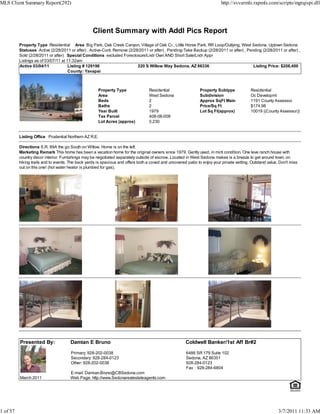 MLS Client Summary Report(292)                                                                                             http://svvarmls.rapmls.com/scripts/mgrqispi.dll




                                                   Client Summary with Addl Pics Report
          Property Type Residential Area Big Park, Oak Creek Canyon, Village of Oak Cr., Little Horse Park, RR Loop/Outlying, West Sedona, Uptown Sedona
          Statuses Active (2/28/2011 or after) , Active-Cont. Remove (2/28/2011 or after) , Pending-Take Backup (2/28/2011 or after) , Pending (2/28/2011 or after) ,
          Sold (2/28/2011 or after) Special Conditions excluded Foreclosure/Lndr Own AND Short Sale/Lndr Appr
          Listings as of 03/07/11 at 11:32am
          Active 03/04/11             Listing # 129196                    220 S Willow Way Sedona, AZ 86336                               Listing Price: $208,400
                                      County: Yavapai



                                                      Property Type                Residential                 Property Subtype             Residential
                                                      Area                         West Sedona                 Subdivision                  Oc Developmt
                                                      Beds                         2                           Approx SqFt Main             1191 County Assessor
                                                      Baths                        2                           Price/Sq Ft                  $174.98
                                                      Year Built                   1979                        Lot Sq Ft(approx)            10019 ((County Assessor))
                                                      Tax Parcel                   408-08-008
                                                      Lot Acres (approx)           0.230


          Listing Office Prudential Northern AZ R.E.

          Directions S.R. 89A the go South on Willow. Home is on the left.
          Marketing Remark This home has been a vacation home for the original owners since 1979. Gently used, in mint condition. One leve ranch house with
          country decor interior. Furnishings may be negotiated separately outside of escrow. Located in West Sedona makes is a breeze to get around town, on
          hiking trails and to events. The back yards is spacious and offers both a coved and uncovered patio to enjoy your private setting. Outstand value. Don't miss
          out on this one! (hot water heator is plumbed for gas).




          Presented By:               Damian E Bruno                                                   Coldwell Banker/1st Aff Br#2

                                       Primary: 928-202-0038                                            6486 SR 179 Suite 102
                                       Secondary: 928-284-0123                                          Sedona, AZ 86351
                                       Other: 928-202-0038                                              928-284-0123
                                                                                                        Fax : 928-284-6804
                                      E-mail: Damian.Bruno@CBSedona.com
          March 2011                  Web Page: http://www.Sedonarealestateagents.com




1 of 57                                                                                                                                                     3/7/2011 11:33 AM
 