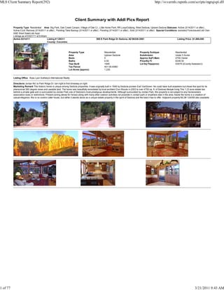 MLS Client Summary Report(292)                                                                                                                              http://svvarmls.rapmls.com/scripts/mgrqispi.dll



                                                                         Client Summary with Addl Pics Report
          Property Type Residential Area Big Park, Oak Creek Canyon, Village of Oak Cr., Little Horse Park, RR Loop/Outlying, West Sedona, Uptown Sedona Statuses Active (3/14/2011 or after) ,
          Active-Cont. Remove (3/14/2011 or after) , Pending-Take Backup (3/14/2011 or after) , Pending (3/14/2011 or after) , Sold (3/14/2011 or after) Special Conditions excluded Foreclosure/Lndr Own
          AND Short Sale/Lndr Appr
          Listings as of 03/21/11 at 9:40am
          Active 03/14/11                   Listing # 129311                               995 E Park Ridge Dr Sedona, AZ 86336-3561                                       Listing Price: $1,590,000
                                            County: Coconino



                                                                   Property Type                        Residential                         Property Subtype                     Residential
                                                                   Area                                 Uptown Sedona                       Subdivision                          Under 5 Acres
                                                                   Beds                                 5                                   Approx SqFt Main                     4700 Owner
                                                                   Baths                                4.50                                Price/Sq Ft                          $338.30
                                                                   Year Built                           1949                                Lot Sq Ft(approx)                    53579 ((County Assessor))
                                                                   Tax Parcel                           401-05-008D
                                                                   Lot Acres (approx)                   1.230


          Listing Office Russ Lyon Sotheby's International Realty

          Directions Jordan Rd. to Park Ridge Dr. turn right to first driveway on right.
          Marketing Remark This historic home is unique among Sedona properties. It was originally built in 1949 by Sedona pioneer Earl VanDeren. He could have built anywhere but chose this spot for its
          phenominal 360 degree views and useable land. The home was beautifully remodeled by local architect Don Woods in 2003 to over 4700 sq. ft. of Sedona lifestyle living.This 1.23 acre estate lies
          behind a private gate and is surrounded by Jordan Park one of Sedona's most prestigous developments. Although surrounded by Jordan Park, this property is not subject to any Homeowners
          association dues or restrictions. Present zoning allows for horses along with many other outdoor activities not possible in Jordan park or anywhere else in the area. Inside the home is a creation of
          casual elegance. this is no cookie cutter house, but rather it stands alone as a unique estate property in the spirit of Sedona and the best it has to offer. Adjacent property MLS# 124059 also available.




1 of 77                                                                                                                                                                                              3/21/2011 9:43 AM
 