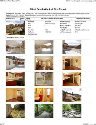 MLS Client Detail Report(294)                                                                                     http://svvarmls.rapmls.com/scripts/mgrqispi.dll




                                                   Client Detail with Addl Pics Report
          Property Type Residential Area Big Park, Oak Creek Canyon, Village of Oak Cr., Little Horse Park, RR Loop/Outlying, West Sedona, Uptown Sedona
          Status Active (4/11/2011 or after) Special Conditions excluded Foreclosure/Lndr Own AND Short Sale/Lndr Appr
          Listings as of 04/18/11 at 11:14am
          Active 04/12/11             Listing # 129488                 491 Julie Ln Sedona, AZ 86336-9646                           Listing Price: $150,000
                                      County: Coconino
                                                   Prop Type                 Residential               Prop Subtype(s)            Manufactured Home
                                                Area                         Oak Creek Canyon          Subdivision                Twin Sprg Ter
                                                Beds                         1                         Approx SqFt Main           528 Other
                                                Baths                        1                         Price/Sq Ft                $284.09
                                                Year Built                   1983                      Lot Sq Ft (approx)         4792 ((County Assessor))
                                                Tax Parcel                   405-25-062                Lot Acres (approx)         0.110
                                                See Virtual Tour

          Listing Office RE/MAX Sedona




1 of 47                                                                                                                                           4/18/2011 11:14 AM
 