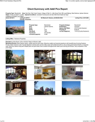 MLS Client Summary Report(292)                                                                                             http://svvarmls.rapmls.com/scripts/mgrqispi.dll




                                                   Client Summary with Addl Pics Report
          Property Type Residential Area Big Park, Oak Creek Canyon, Village of Oak Cr., Little Horse Park, RR Loop/Outlying, West Sedona, Uptown Sedona
          Status Active (4/18/2011 or after) Special Conditions excluded Foreclosure/Lndr Own AND Short Sale/Lndr Appr
          Listings as of 04/26/11 at 3:59pm
          Active 04/18/11             Listing # 129731                 60 Elberta Dr Sedona, AZ 86336-3536                          Listing Price: $415,900
                                      County: Coconino



                                                      Property Type               Residential                  Property Subtype            Residential
                                                      Area                        Uptown Sedona                Subdivision                 Orchards
                                                      Beds                        3                            Approx SqFt Main            2310 County Assessor
                                                      Baths                       2.50                         Price/Sq Ft                 $180.04
                                                      Year Built                  1984                         Lot Sq Ft(approx)           11674 ((County Assessor))
                                                      Tax Parcel                  401-62-004
                                                      Lot Acres (approx)          0.268


          Listing Office Redstone Properties

          Directions Jordan Road. Left on Orchard. Right on Elberta to #60
          Marketing Remark Great Uptown classic, quality, spacious with views. Attractive vaulted and beamed greatroom with beautiful wood burning fireplace.
          Private master bedroom suite. Popular flagstone covered patio and two office areas with additional built ins. Very private guest bedroom/bath in a separate
          wing. Spacious outdoor living with multiple patio and yard areas. Nice condition throughout with newer paint, flooring and furnace. Very competitive in this
          price range.




1 of 31                                                                                                                                                    4/26/2011 3:58 PM
 