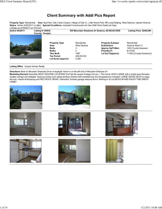 MLS Client Summary Report(292)                                                                                       http://svvarmls.rapmls.com/scripts/mgrqispi.dll




                                                 Client Summary with Addl Pics Report
          Property Type Residential Area Big Park, Oak Creek Canyon, Village of Oak Cr., Little Horse Park, RR Loop/Outlying, West Sedona, Uptown Sedona
          Status Active (4/25/2011 or after) Special Conditions excluded Foreclosure/Lndr Own AND Short Sale/Lndr Appr
          Listings as of 05/02/11 at 10:01am
          Active 04/29/11             Listing # 129832                 555 Mountain Shadows Dr Sedona, AZ 86336-3959                Listing Price: $248,000
                                      County: Yavapai



                                                   Property Type              Residential                Property Subtype           Residential
                                                   Area                       West Sedona                Subdivision                Sedona West1-2
                                                   Beds                       3                          Approx SqFt Main           1402 County Assessor
                                                   Baths                      2                          Price/Sq Ft                $176.89
                                                   Year Built                 1987                       Lot Sq Ft(approx)          11326 ((County Assessor))
                                                   Tax Parcel                 408-05-035
                                                   Lot Acres (approx)         0.260


          Listing Office Unique Homes Realty

          Directions West on Mountain Shadows Drive at stoplight. Home is on the left side of Mountain Shadows Dr.
          Marketing Remark Desirable WEST SEDONA LOCATION! Don't let the square footage fool you -- This home LIVES LARGE with a bright open floorplan,
          vaulted ceilings and skylights. Spacious living room w/bay window; Kitchen with breakfast bar and all appliances included! LARGE WOOD DECK to enjoy
          the lush, mature landscaping and RED ROCK VIEWS. Oversized, finished garage w/epoxy floors. Nothing to do but MOVE-IN AND ENJOY THIS GREAT
          HOME!




1 of 19                                                                                                                                            5/2/2011 10:00 AM
 