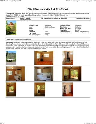 MLS Client Summary Report(292)                                                                                             http://svvarmls.rapmls.com/scripts/mgrqispi.dll




                                                   Client Summary with Addl Pics Report
          Property Type Residential Area Big Park, Oak Creek Canyon, Village of Oak Cr., Little Horse Park, RR Loop/Outlying, West Sedona, Uptown Sedona
          Status Active (5/2/2011 or after) Special Conditions excluded Foreclosure/Lndr Own AND Short Sale/Lndr Appr
          Listings as of 05/09/11 at 9:39am
          Active 05/04/11             Listing # 129886                 360 Staggs Loop Dr Sedona, AZ 86336-9256                     Listing Price: $270,000
                                      County: Coconino



                                                      Property Type               Residential                  Property Subtype            Residential
                                                      Area                        Oak Creek Canyon             Subdivision                 Oc Estates
                                                      Beds                        2                            Approx SqFt Main            825 Owner
                                                      Baths                       1                            Price/Sq Ft                 $327.27
                                                      Year Built                  1960                         Lot Sq Ft(approx)           6098 ((County Assessor))
                                                      Tax Parcel                  40520007
                                                      Lot Acres (approx)          0.140


          Listing Office Sedona Elite Properties Mgmt.

          Directions N. on Hwy. 89A - First Drive on left past Sliding Rock Lodge and Canyon Wren Cabins. Nudge gate with car to open. 2nd house on the right.
          Marketing Remark Sedona Canyon Cabin, nestled in Oak Creek Canyon. Located 6 miles North of Sedona and 20 miles South of Flagstaff. 2 Bedrooms
          with closets (1 cedar) - 1 Bath with gas fireplace, wood floors, living area, dining/family and laundry room. Fenced backyard with newly stained wood decks,
          grass and mature vegetation. Cool summer get-away or vacation rental. Private access to Oak Creek, walking distance (1/2 mile) to Slide Rock State Park,
          unlimited fishing and hiking - C.C. & R.'s. Minutes from the heart of Sedona.




1 of 34                                                                                                                                                     5/9/2011 9:38 AM
 