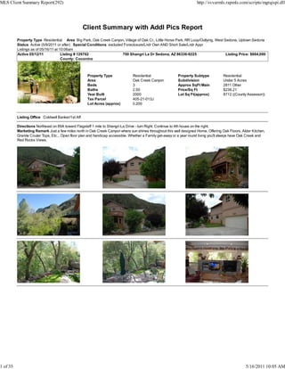 MLS Client Summary Report(292)                                                                                        http://svvarmls.rapmls.com/scripts/mgrqispi.dll




                                                   Client Summary with Addl Pics Report
          Property Type Residential Area Big Park, Oak Creek Canyon, Village of Oak Cr., Little Horse Park, RR Loop/Outlying, West Sedona, Uptown Sedona
          Status Active (5/9/2011 or after) Special Conditions excluded Foreclosure/Lndr Own AND Short Sale/Lndr Appr
          Listings as of 05/16/11 at 10:06am
          Active 05/12/11             Listing # 129762                 700 Shangri La Dr Sedona, AZ 86336-9225                      Listing Price: $664,000
                                      County: Coconino



                                                    Property Type               Residential                Property Subtype           Residential
                                                    Area                        Oak Creek Canyon           Subdivision                Under 5 Acres
                                                    Beds                        3                          Approx SqFt Main           2811 Other
                                                    Baths                       2.50                       Price/Sq Ft                $236.21
                                                    Year Built                  2000                       Lot Sq Ft(approx)          8712 ((County Assessor))
                                                    Tax Parcel                  405-21-013J
                                                    Lot Acres (approx)          0.200


          Listing Office Coldwell Banker/1st Aff

          Directions Northeast on 89A toward Flagstaff 1 mile to Shangri-La Drive - turn Right. Continue to 4th house on the right.
          Marketing Remark Just a few miles north in Oak Creek Canyon where sun shines throughout this well designed Home. Offering Oak Floors, Alder Kitchen,
          Granite Couter Tops, Etc... Open floor plan and handicap accessible. Whether a Family get-away or a year round living you'll always have Oak Creek and
          Red Rocks Views.




1 of 35                                                                                                                                             5/16/2011 10:05 AM
 