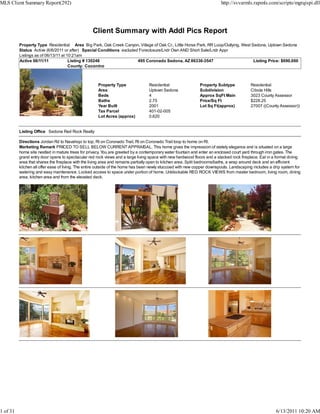 MLS Client Summary Report(292)                                                                                           http://svvarmls.rapmls.com/scripts/mgrqispi.dll




                                                  Client Summary with Addl Pics Report
          Property Type Residential Area Big Park, Oak Creek Canyon, Village of Oak Cr., Little Horse Park, RR Loop/Outlying, West Sedona, Uptown Sedona
          Status Active (6/6/2011 or after) Special Conditions excluded Foreclosure/Lndr Own AND Short Sale/Lndr Appr
          Listings as of 06/13/11 at 10:21am
          Active 06/11/11             Listing # 130248                 495 Coronado Sedona, AZ 86336-3547                           Listing Price: $690,000
                                      County: Coconino



                                                     Property Type               Residential                 Property Subtype            Residential
                                                     Area                        Uptown Sedona               Subdivision                 Cibola Hills
                                                     Beds                        4                           Approx SqFt Main            3023 County Assessor
                                                     Baths                       2.75                        Price/Sq Ft                 $228.25
                                                     Year Built                  2001                        Lot Sq Ft(approx)           27007 ((County Assessor))
                                                     Tax Parcel                  401-02-005
                                                     Lot Acres (approx)          0.620


          Listing Office Sedona Red Rock Realty

          Directions Jordan Rd to Navahopi to top, Rt on Coronado Trail, Rt on Coronado Trail loop to home on Rt.
          Marketing Remark PRICED TO SELL BELOW CURRENT APPRAISAL. This home gives the impression of stately elegance and is situated on a large
          home site nestled in mature trees for privacy. You are greeted by a contemporary water fountain and enter an enclosed court yard through iron gates. The
          grand entry door opens to spectacular red rock views and a large living space with new hardwood floors and a stacked rock fireplace. Eat in a formal dining
          area that shares the fireplace with the living area and remains partially open to kitchen area. Split bedrooms/baths, a wrap around deck and an efficient
          kitchen all offer ease of living. The entire outside of the home has been newly stuccoed with new copper downspouts. Landscaping includes a drip system for
          watering and easy maintenance. Locked access to space under portion of home. Unblockable RED ROCK VIEWS from master bedroom, living room, dining
          area, kitchen area and from the elevated deck.




1 of 31                                                                                                                                                6/13/2011 10:20 AM
 