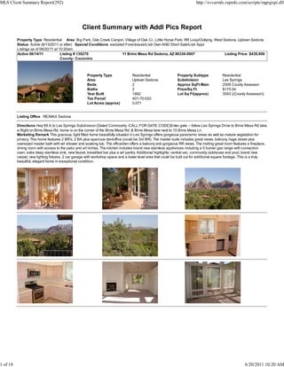 MLS Client Summary Report(292)                                                                                            http://svvarmls.rapmls.com/scripts/mgrqispi.dll




                                                   Client Summary with Addl Pics Report
          Property Type Residential Area Big Park, Oak Creek Canyon, Village of Oak Cr., Little Horse Park, RR Loop/Outlying, West Sedona, Uptown Sedona
          Status Active (6/13/2011 or after) Special Conditions excluded Foreclosure/Lndr Own AND Short Sale/Lndr Appr
          Listings as of 06/20/11 at 10:20am
          Active 06/14/11             Listing # 130270                 11 Brins Mesa Rd Sedona, AZ 86336-5907                       Listing Price: $439,900
                                      County: Coconino



                                                      Property Type               Residential                 Property Subtype             Residential
                                                      Area                        Uptown Sedona               Subdivision                  Les Springs
                                                      Beds                        2                           Approx SqFt Main             2506 County Assessor
                                                      Baths                       2                           Price/Sq Ft                  $175.54
                                                      Year Built                  1992                        Lot Sq Ft(approx)            3093 ((County Assessor))
                                                      Tax Parcel                  401-70-022
                                                      Lot Acres (approx)          0.071


          Listing Office RE/MAX Sedona

          Directions Hwy 89 A to Les Springs Subdivision (Gated Community -CALL FOR GATE CODE)Enter gate -- follow Les Springs Drive to Brins Mesa Rd take
          a Right on Brins Mesa Rd, home is on the corner of the Brins Mesa Rd. & Brins Mesa lane next to 15 Brins Mesa Ln.
          Marketing Remark This gracious, light filled home beautifully situated in Les Springs offers gorgeous panoramic views as well as mature vegetation for
          privacy. This home features 2 BR's, 2 BA plus spacious den/office (could be 3rd BR). The master suite includes great views, balcony, huge closet plus
          oversized master bath with w/i shower and soaking tub. The office/den offers a balcony and gorgeous RR views. The inviting great room features a fireplace,
          dining room with access to the patio and art niches. The kitchen includes brand new stainless appliances including a 5 burner gas range with convection
          oven, extra deep stainless sink, new faucet, breakfast bar plus a w/i pantry. Additional highlights: central vac, community clubhouse and pool, brand new
          carpet, new lighting fixtures, 2 car garage with workshop space and a lower level area that could be built out for additional square footage. This is a truly
          beautiful, elegant home in exceptional condition.




1 of 18                                                                                                                                                  6/20/2011 10:20 AM
 