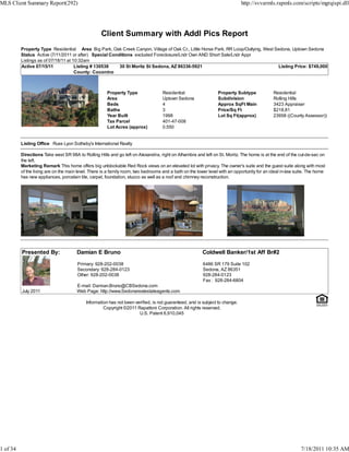 MLS Client Summary Report(292)                                                                                                http://svvarmls.rapmls.com/scripts/mgrqispi.dll




                                                   Client Summary with Addl Pics Report
          Property Type Residential Area Big Park, Oak Creek Canyon, Village of Oak Cr., Little Horse Park, RR Loop/Outlying, West Sedona, Uptown Sedona
          Status Active (7/11/2011 or after) Special Conditions excluded Foreclosure/Lndr Own AND Short Sale/Lndr Appr
          Listings as of 07/18/11 at 10:32am
          Active 07/15/11             Listing # 130538   30 St Moritz St Sedona, AZ 86336-5921                                      Listing Price: $749,000
                                      County: Coconino



                                                       Property Type                Residential                  Property Subtype            Residential
                                                       Area                         Uptown Sedona                Subdivision                 Rolling Hills
                                                       Beds                         4                            Approx SqFt Main            3423 Appraiser
                                                       Baths                        3                            Price/Sq Ft                 $218.81
                                                       Year Built                   1998                         Lot Sq Ft(approx)           23958 ((County Assessor))
                                                       Tax Parcel                   401-47-008
                                                       Lot Acres (approx)           0.550


          Listing Office Russ Lyon Sotheby's International Realty

          Directions Take west SR 98A to Rolling Hills and go left on Alexandria, right on Alhambra and left on St. Moritz. The home is at the end of the cul-de-sac on
          the left.
          Marketing Remark This home offers big unblockable Red Rock views on an elevated lot with privacy. The owner's suite and the guest suite along with most
          of the living are on the main level. There is a family room, two bedrooms and a bath on the lower level with an opportunity for an ideal in-law suite. The home
          has new appliances, porcelain tile, carpet, foundation, stucco as well as a roof and chimney reconstruction.




          Presented By:                Damian E Bruno                                                   Coldwell Banker/1st Aff Br#2

                                       Primary: 928-202-0038                                             6486 SR 179 Suite 102
                                       Secondary: 928-284-0123                                           Sedona, AZ 86351
                                       Other: 928-202-0038                                               928-284-0123
                                                                                                         Fax : 928-284-6804
                                       E-mail: Damian.Bruno@CBSedona.com
          July 2011                    Web Page: http://www.Sedonarealestateagents.com

                                            Information has not been verified, is not guaranteed, and is subject to change.
                                                     Copyright ©2011 Rapattoni Corporation. All rights reserved.
                                                                       U.S. Patent 6,910,045




1 of 34                                                                                                                                                     7/18/2011 10:35 AM
 