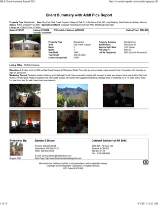 MLS Client Summary Report(292)                                                                                              http://svvarmls.rapmls.com/scripts/mgrqispi.dll




                                                  Client Summary with Addl Pics Report
          Property Type Residential Area Big Park, Oak Creek Canyon, Village of Oak Cr., Little Horse Park, RR Loop/Outlying, West Sedona, Uptown Sedona
          Status Active (7/25/2011 or after) Special Conditions excluded Foreclosure/Lndr Own AND Short Sale/Lndr Appr
          Listings as of 08/01/11 at 10:24am
          Active 07/25/11             Listing # 130658   750 Julie Ln Sedona, AZ 86336                                              Listing Price: $184,950
                                      County: Coconino



                                                     Property Type               Residential                  Property Subtype            Mobile Home
                                                     Area                        Oak Creek Canyon             Subdivision                 Twin Sprg Ter
                                                     Beds                        2                            Approx SqFt Main            1200 Owner
                                                     Baths                       1                            Price/Sq Ft                 $154.13
                                                     Year Built                  1990                         Lot Sq Ft(approx)           3920 ((County Assessor))
                                                     Tax Parcel                  405-25-048A
                                                     Lot Acres (approx)          0.090


          Listing Office RE/MAX Sedona

          Directions 4.3 miles north on 89A up Oak Creek Canyon to Thompson Road. Turn right go across creek, curve around to top of mountain. 3rd property on
          right on Julie Lane.
          Marketing Remark Fantastic location backing up to National Forest. Use as vacation retreat until you want to build your dream home next to other high end
          homes. Fenced yard, Hottub and great view. Has creek access per owner. New upgraded electrical. Storage area or workshop 12 x 15. Must see to enjoy.
          Lot next door also for sale. Invest now, reap rewards.




          Presented By:               Damian E Bruno                                                  Coldwell Banker/1st Aff Br#2

                                      Primary: 928-202-0038                                           6486 SR 179 Suite 102
                                      Secondary: 928-284-0123                                         Sedona, AZ 86351
                                      Other: 928-202-0038                                             928-284-0123
                                                                                                      Fax : 928-284-6804
                                      E-mail: Damian.Bruno@CBSedona.com
          August 2011                 Web Page: http://www.Sedonarealestateagents.com

                                          Information has not been verified, is not guaranteed, and is subject to change.
                                                   Copyright ©2011 Rapattoni Corporation. All rights reserved.
                                                                     U.S. Patent 6,910,045




1 of 15                                                                                                                                                 8/1/2011 10:22 AM
 