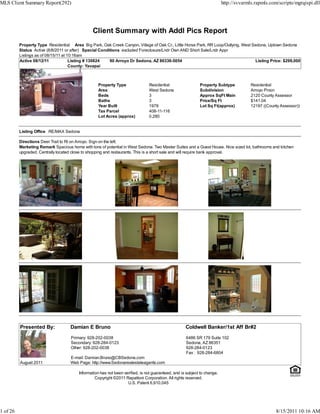 MLS Client Summary Report(292)                                                                                             http://svvarmls.rapmls.com/scripts/mgrqispi.dll




                                                Client Summary with Addl Pics Report
          Property Type Residential Area Big Park, Oak Creek Canyon, Village of Oak Cr., Little Horse Park, RR Loop/Outlying, West Sedona, Uptown Sedona
          Status Active (8/8/2011 or after) Special Conditions excluded Foreclosure/Lndr Own AND Short Sale/Lndr Appr
          Listings as of 08/15/11 at 10:16am
          Active 08/12/11             Listing # 130824   90 Arroyo Dr Sedona, AZ 86336-5054                                         Listing Price: $299,000
                                      County: Yavapai



                                                   Property Type                Residential                  Property Subtype            Residential
                                                   Area                         West Sedona                  Subdivision                 Arroyo Pinon
                                                   Beds                         3                            Approx SqFt Main            2120 County Assessor
                                                   Baths                        3                            Price/Sq Ft                 $141.04
                                                   Year Built                   1978                         Lot Sq Ft(approx)           12197 ((County Assessor))
                                                   Tax Parcel                   408-11-116
                                                   Lot Acres (approx)           0.280


          Listing Office RE/MAX Sedona

          Directions Deer Trail to Rt on Arroyo. Sign on the left.
          Marketing Remark Spacious home with tons of potential in West Sedona. Two Master Suites and a Guest House. Nice sized lot, bathrooms and kitchen
          upgraded. Centrally located close to shopping and restaurants. This is a short sale and will require bank approval.




          Presented By:             Damian E Bruno                                                   Coldwell Banker/1st Aff Br#2
                                     Primary: 928-202-0038                                           6486 SR 179 Suite 102
                                     Secondary: 928-284-0123                                         Sedona, AZ 86351
                                     Other: 928-202-0038                                             928-284-0123
                                                                                                     Fax : 928-284-6804
                                    E-mail: Damian.Bruno@CBSedona.com
          August 2011               Web Page: http://www.Sedonarealestateagents.com

                                         Information has not been verified, is not guaranteed, and is subject to change.
                                                  Copyright ©2011 Rapattoni Corporation. All rights reserved.
                                                                    U.S. Patent 6,910,045




1 of 26                                                                                                                                              8/15/2011 10:16 AM
 