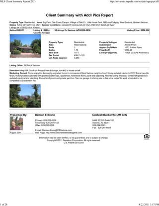MLS Client Summary Report(292)                                                                                                 http://svvarmls.rapmls.com/scripts/mgrqispi.dll




                                                    Client Summary with Addl Pics Report
          Property Type Residential Area Big Park, Oak Creek Canyon, Village of Oak Cr., Little Horse Park, RR Loop/Outlying, West Sedona, Uptown Sedona
          Status Active (8/15/2011 or after) Special Conditions excluded Foreclosure/Lndr Own AND Short Sale/Lndr Appr
          Listings as of 08/22/11 at 3:58pm
          Active 08/22/11             Listing # 130894   35 Arroyo Dr Sedona, AZ 86336-5038                                         Listing Price: $258,500
                                      County: Yavapai



                                                        Property Type                Residential                   Property Subtype             Residential
                                                        Area                         West Sedona                   Subdivision                  Arroyo Pinon
                                                        Beds                         3                             Approx SqFt Main             1652 Builder Plans
                                                        Baths                        1.75                          Price/Sq Ft                  $156.48
                                                        Year Built                   1971                          Lot Sq Ft(approx)            11326 ((County Assessor))
                                                        Tax Parcel                   408-11-120
                                                        Lot Acres (approx)           0.260


          Listing Office RE/MAX Sedona

          Directions Hwy 89A, South on Arroyo Pinon to Arroyo, turn left, to house on left
          Marketing Remark Come enjoy this thoroughly upgraded home in a convenient West Sedona neighborhood. Nicely updated interior in 2011! Brand new tile
          floors, hickory kitchen cabinets with granite counter tops, appliances, hardwood floors, paint and carpeting. Floor to ceiling fireplace, central refrigerated air,
          updated electrical and plumbing. Bonus family room and private yard too. Two car garage. A shining star in this price range! All work scheduled to be
          completed by September 1st.




          Presented By:                Damian E Bruno                                                     Coldwell Banker/1st Aff Br#2

                                        Primary: 928-202-0038                                              6486 SR 179 Suite 102
                                        Secondary: 928-284-0123                                            Sedona, AZ 86351
                                        Other: 928-202-0038                                                928-284-0123
                                                                                                           Fax : 928-284-6804
                                       E-mail: Damian.Bruno@CBSedona.com
          August 2011                  Web Page: http://www.Sedonarealestateagents.com

                                            Information has not been verified, is not guaranteed, and is subject to change.
                                                     Copyright ©2011 Rapattoni Corporation. All rights reserved.
                                                                       U.S. Patent 6,910,045




1 of 28                                                                                                                                                          8/22/2011 3:57 PM
 