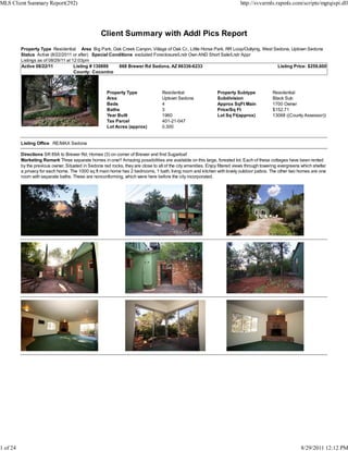 MLS Client Summary Report(292)                                                                                               http://svvarmls.rapmls.com/scripts/mgrqispi.dll




                                                   Client Summary with Addl Pics Report
          Property Type Residential Area Big Park, Oak Creek Canyon, Village of Oak Cr., Little Horse Park, RR Loop/Outlying, West Sedona, Uptown Sedona
          Status Active (8/22/2011 or after) Special Conditions excluded Foreclosure/Lndr Own AND Short Sale/Lndr Appr
          Listings as of 08/29/11 at 12:03pm
          Active 08/22/11             Listing # 130889   668 Brewer Rd Sedona, AZ 86336-6233                                        Listing Price: $259,600
                                      County: Coconino



                                                       Property Type                Residential                  Property Subtype            Residential
                                                       Area                         Uptown Sedona                Subdivision                 Black Sub
                                                       Beds                         4                            Approx SqFt Main            1700 Owner
                                                       Baths                        3                            Price/Sq Ft                 $152.71
                                                       Year Built                   1960                         Lot Sq Ft(approx)           13068 ((County Assessor))
                                                       Tax Parcel                   401-21-047
                                                       Lot Acres (approx)           0.300


          Listing Office RE/MAX Sedona

          Directions SR 89A to Brewer Rd; Homes (3) on corner of Brewer and first Sugarloaf
          Marketing Remark Three separate homes in one!! Amazing possibilities are available on this large, forested lot. Each of these cottages have been rented
          by the previous owner. Situated in Sedona red rocks, they are close to all of the city amenities. Enjoy filtered views through towering evergreens which shelter
          a privacy for each home. The 1000 sq ft main home has 2 bedrooms, 1 bath, living room and kitchen with lovely outdoor patios. The other two homes are one
          room with separate baths. These are nonconforming, which were here before the city incorporated.




1 of 24                                                                                                                                                     8/29/2011 12:12 PM
 