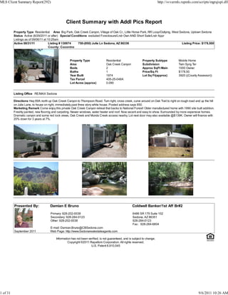 MLS Client Summary Report(292)                                                                                              http://svvarmls.rapmls.com/scripts/mgrqispi.dll




                                                 Client Summary with Addl Pics Report
          Property Type Residential Area Big Park, Oak Creek Canyon, Village of Oak Cr., Little Horse Park, RR Loop/Outlying, West Sedona, Uptown Sedona
          Status Active (8/29/2011 or after) Special Conditions excluded Foreclosure/Lndr Own AND Short Sale/Lndr Appr
          Listings as of 09/06/11 at 10:25am
          Active 08/31/11             Listing # 130974   750-(850) Julie Ln Sedona, AZ 86336                                        Listing Price: $178,500
                                      County: Coconino



                                                    Property Type                Residential                  Property Subtype            Mobile Home
                                                    Area                         Oak Creek Canyon             Subdivision                 Twin Sprg Ter
                                                    Beds                         2                            Approx SqFt Main            1000 Owner
                                                    Baths                        1                            Price/Sq Ft                 $178.50
                                                    Year Built                   1974                         Lot Sq Ft(approx)           3920 ((County Assessor))
                                                    Tax Parcel                   405-25-048A
                                                    Lot Acres (approx)           0.090


          Listing Office RE/MAX Sedona

          Directions Hwy 89A north up Oak Creek Canyon to Thompson Road. Turn right, cross creek, curve around on Oak Trail to right on rough road and up the hill
          on Julie Lane, to house on right, immediately past three story white house. Posted address says 850.
          Marketing Remark Come enjoy this private Oak Creek Canyon retreat that backs to National Forest! Older manufactured home with 1990 site built addition.
          Freshly painted, new flooring and carpeting. Newer windows, water heater and roof. Now vacant and easy to show. Surrounded by more expensive homes.
          Dramatic canyon and some red rock views, Oak Creek and Munds Creek access nearby. Lot next door may also available @$139K. Owner will finance with
          20% down for 3 years at 7%.




          Presented By:              Damian E Bruno                                                   Coldwell Banker/1st Aff Br#2

                                     Primary: 928-202-0038                                            6486 SR 179 Suite 102
                                     Secondary: 928-284-0123                                          Sedona, AZ 86351
                                     Other: 928-202-0038                                              928-284-0123
                                                                                                      Fax : 928-284-6804
                                     E-mail: Damian.Bruno@CBSedona.com
          September 2011             Web Page: http://www.Sedonarealestateagents.com

                                          Information has not been verified, is not guaranteed, and is subject to change.
                                                   Copyright ©2011 Rapattoni Corporation. All rights reserved.
                                                                     U.S. Patent 6,910,045




1 of 31                                                                                                                                                 9/6/2011 10:26 AM
 