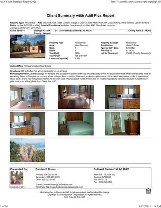 MLS Client Summary Report(292)                                                                                               http://svvarmls.rapmls.com/scripts/mgrqispi.dll




                                                  Client Summary with Addl Pics Report
          Property Type Residential Area Big Park, Oak Creek Canyon, Village of Oak Cr., Little Horse Park, RR Loop/Outlying, West Sedona, Uptown Sedona
          Status Active (9/5/2011 or after) Special Conditions excluded Foreclosure/Lndr Own AND Short Sale/Lndr Appr
          Listings as of 09/12/11 at 11:17am
          Active 09/06/11             Listing # 131014   247 Jackrabbit Ln Sedona, AZ 86336                                         Listing Price: $144,900
                                      County: Yavapai



                                                     Property Type                Residential                  Property Subtype            Residential
                                                     Area                         West Sedona                  Subdivision                 Under 5 Acres
                                                     Beds                         1                            Approx SqFt Main            676 Other
                                                     Baths                        1                            Price/Sq Ft                 $214.35
                                                     Year Built                   1960                         Lot Sq Ft(approx)           15682 ((County Assessor))
                                                     Tax Parcel                   408-24-044F
                                                     Lot Acres (approx)           0.360


          Listing Office Mingus Mountain Real Estate

          Directions 89A to Coffee Pot, left on Jackrabbit Ln. on left side.
          Marketing Remark Cute little cottage. All furniture and accessories convey with sale. Recent survey on file. No association fees. Metes and bounds. Walk to
          everything. Great building site on property above cottage. As-is condition. Use as-is addendum with contract. Unknown if evaporative cooler is operational.
          Wood stove. Brand new refrigerator that has never been used. This has great views. Power pole on neighbors property. Vacant on keysafe. Keysafe is on
          gate. Lock is on sliding glass door. Check this out!!!




          Presented By:               Damian E Bruno                                                   Coldwell Banker/1st Aff Br#2

                                      Primary: 928-202-0038                                            6486 SR 179 Suite 102
                                      Secondary: 928-284-0123                                          Sedona, AZ 86351
                                      Other: 928-202-0038                                              928-284-0123
                                                                                                       Fax : 928-284-6804
                                      E-mail: Damian.Bruno@CBSedona.com
          September 2011              Web Page: http://www.Sedonarealestateagents.com

                                           Information has not been verified, is not guaranteed, and is subject to change.
                                                    Copyright ©2011 Rapattoni Corporation. All rights reserved.
                                                                      U.S. Patent 6,910,045



1 of 54                                                                                                                                                 9/12/2011 11:19 AM
 