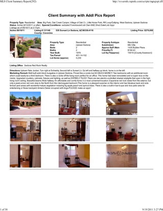 MLS Client Summary Report(292)                                                                                                http://svvarmls.rapmls.com/scripts/mgrqispi.dll




                                                     Client Summary with Addl Pics Report
          Property Type Residential Area Big Park, Oak Creek Canyon, Village of Oak Cr., Little Horse Park, RR Loop/Outlying, West Sedona, Uptown Sedona
          Status Active (9/12/2011 or after) Special Conditions excluded Foreclosure/Lndr Own AND Short Sale/Lndr Appr
          Listings as of 09/19/11 at 3:17pm
          Active 09/19/11              Listing # 131148   535 Sunset Ln Sedona, AZ 86336-4118                                           Listing Price: $279,000
                                       County: Coconino



                                                       Property Type                Residential                  Property Subtype             Residential
                                                       Area                         Uptown Sedona                Subdivision                  Mtn Villa
                                                       Beds                         2                            Approx SqFt Main             1435 Builder Plans
                                                       Baths                        2                            Price/Sq Ft                  $194.43
                                                       Year Built                   1979                         Lot Sq Ft(approx)            10019 ((County Assessor))
                                                       Tax Parcel                   401-14-102
                                                       Lot Acres (approx)           0.230


          Listing Office Sedona Red Rock Realty

          Directions Uptown-Take Jordan. Turn right at Schnebly. Second left is Sunset Ln. Go left and halfway up block, home is on the left.
          Marketing Remark Well built solid block bungalow in Uptown Sedona. Priced like a condo but SO MUCH MORE!!! Two bedrooms with an additional room
          which could easily be a third bedroom. There is also a niche off the living room perfect for an office. This home had been remodeled and is super nice on the
          inside. Upgraded counters, cabinets, fixtures and lighting, as well as ENTIRELY TILED! There are two electric-controlled shaded skylights that open in the high
          living room ceiling. Beautiful beams.Wide hallway. An affordable and comfy home in a most convenient location. Expansive red rock views from the exterior, but
          only a peek-a-boo red rock view to the North from the interiorguest bedroom.This home is a pleasant surprise on the interior and has fabulous back and side
          fenced yard areas with wonderful mature vegetation including fig,apple,peach and apricot trees. There is also a built-in bar-b-que and nice patio area for
          entertaining or those backyard dinners.Owner occupied with dogs-PLEASE make an appt.!




1 of 38                                                                                                                                                        9/19/2011 3:27 PM
 