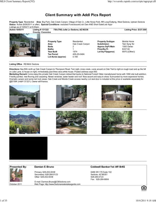 MLS Client Summary Report(292)                                                                                         http://svvarmls.rapmls.com/scripts/mgrqispi.dll




                                                 Client Summary with Addl Pics Report
          Property Type Residential Area Big Park, Oak Creek Canyon, Village of Oak Cr., Little Horse Park, RR Loop/Outlying, West Sedona, Uptown Sedona
          Status Active (9/26/2011 or after) Special Conditions excluded Foreclosure/Lndr Own AND Short Sale/Lndr Appr
          Listings as of 10/04/11 at 9:20am
          Active 10/03/11             Listing # 131322   750-(790) Julie Ln Sedona, AZ 86336                                        Listing Price: $337,500
                                      County: Coconino



                                                    Property Type               Residential                Property Subtype            Mobile Home
                                                    Area                        Oak Creek Canyon           Subdivision                 Twin Sprg Ter
                                                    Beds                        2                          Approx SqFt Main            1000 Owner
                                                    Baths                       1                          Price/Sq Ft                 $337.50
                                                    Year Built                  1974                       Lot Sq Ft(approx)           6970 ((Other))
                                                    Tax Parcel                  405-25-048A
                                                    Lot Acres (approx)          0.160


          Listing Office RE/MAX Sedona

          Directions Hwy 89A north up Oak Creek Canyon to Thompson Road. Turn right, cross creek, curve around on Oak Trail to right on rough road and up the hill
          on Julie Lane, to house on right, immediately past three story white house. Posted address says 850.
          Marketing Remark Come enjoy this private Oak Creek Canyon retreat that backs to National Forest! Older manufactured home with 1990 site built addition.
          Freshly painted, new flooring and carpeting. Newer windows, water heater and roof. Now vacant and easy to show. Surrounded by more expensive homes.
          Dramatic canyon and some red rock views, Oak Creek and Munds Creek access nearby. Lot next door is included at this price or available separately for
          @$159K (mls# 131321). Owner will finance.




          Presented By:              Damian E Bruno                                                Coldwell Banker/1st Aff Br#2

                                     Primary: 928-202-0038                                          6486 SR 179 Suite 102
                                     Secondary: 928-284-0123                                        Sedona, AZ 86351
                                     Other: 928-202-0038                                            928-284-0123
                                                                                                    Fax : 928-284-6804
                                     E-mail: Damian.Bruno@CBSedona.com
          October 2011               Web Page: http://www.Sedonarealestateagents.com




1 of 35                                                                                                                                                 10/4/2011 9:18 AM
 