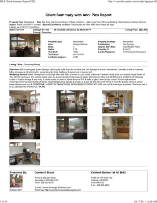 MLS Client Summary Report(292)                                                                                           http://svvarmls.rapmls.com/scripts/mgrqispi.dll




                                                  Client Summary with Addl Pics Report
          Property Type Residential Area Big Park, Oak Creek Canyon, Village of Oak Cr., Little Horse Park, RR Loop/Outlying, West Sedona, Uptown Sedona
          Status Active (10/10/2011 or after) Special Conditions excluded Foreclosure/Lndr Own AND Short Sale/Lndr Appr
          Listings as of 10/17/11 at 9:57am
          Active 10/13/11             Listing # 131433   46 Camielle Ct Sedona, AZ 86336-5977                                       Listing Price: $625,000
                                      County: Coconino



                                                     Property Type               Residential                 Property Subtype            Residential
                                                     Area                        Uptown Sedona               Subdivision                 Les Springs
                                                     Beds                        3                           Approx SqFt Main            3383 Builder Plans
                                                     Baths                       2.75                        Price/Sq Ft                 $184.75
                                                     Year Built                  1990                        Lot Sq Ft(approx)           3790 ((County Assessor))
                                                     Tax Parcel                  401-70-079
                                                     Lot Acres (approx)          0.087


          Listing Office Ginny Hays Realty

          Directions 89A to entry gate @ Les Springs, call for gate code if you do not have one. Les Springs Dr to end, turn left onto Camielle, to end of culdesac,
          follow driveway up hill which is this propertes entry drive. I will post if owners are in town-so go!
          Marketing Remark Gated Prestigious Les Springs offers this 3383 sf home in a pvt. corner of the sub. Fantastic views, Elec sun screens, Huge Decks of
          Trex. HOme has been a 2nd home & rarely used, so almost new t/0. Entire lower lvl added which has an office (c/b 4th BR) and a 3rd BR & 3/4 bath area.
          Loads of custom storage & sep entry. 2 master suites on main lvl, Great Room w/ F/P & walls of glass. New carpet, custom Roman style window
          coverings.Home has been loved &it shows. Great Neighborhod, secure & private. E-Z care full time lvn or 2nd home w/ room for guests. Home is priced
          below replacement cost & OWNER WILL ASSIST W/ FINANCING W. REASONABLE DOWN PMT. $184. per sq.ft-It doesn't get any better..This home has it
          all. E-Z to show this PURR-FECT HOME




          Presented By:               Damian E Bruno                                                 Coldwell Banker/1st Aff Br#2

                                      Primary: 928-202-0038                                          6486 SR 179 Suite 102
                                      Secondary: 928-284-0123                                        Sedona, AZ 86351
                                      Other: 928-202-0038                                            928-284-0123
                                                                                                     Fax : 928-284-6804
                                      E-mail: Damian.Bruno@CBSedona.com
          October 2011                Web Page: http://www.Sedonarealestateagents.com




1 of 30                                                                                                                                              10/17/2011 10:00 AM
 