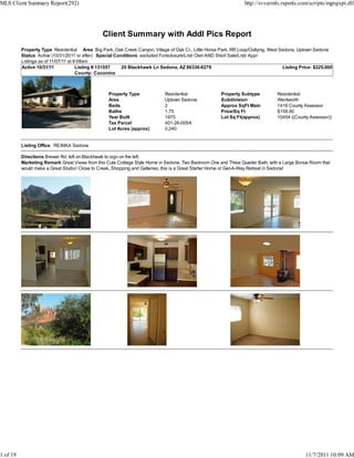 MLS Client Summary Report(292)                                                                                    http://svvarmls.rapmls.com/scripts/mgrqispi.dll




                                               Client Summary with Addl Pics Report
          Property Type Residential Area Big Park, Oak Creek Canyon, Village of Oak Cr., Little Horse Park, RR Loop/Outlying, West Sedona, Uptown Sedona
          Status Active (10/31/2011 or after) Special Conditions excluded Foreclosure/Lndr Own AND Short Sale/Lndr Appr
          Listings as of 11/07/11 at 9:08am
          Active 10/31/11             Listing # 131557   20 Blackhawk Ln Sedona, AZ 86336-6279                                      Listing Price: $225,000
                                      County: Coconino



                                                  Property Type             Residential                Property Subtype          Residential
                                                  Area                      Uptown Sedona              Subdivision               Wentworth
                                                  Beds                      2                          Approx SqFt Main          1416 County Assessor
                                                  Baths                     1.75                       Price/Sq Ft               $158.90
                                                  Year Built                1975                       Lot Sq Ft(approx)         10454 ((County Assessor))
                                                  Tax Parcel                401-26-005A
                                                  Lot Acres (approx)        0.240


          Listing Office RE/MAX Sedona

          Directions Brewer Rd, left on Blackhawk to sign on the left.
          Marketing Remark Great Views from this Cute Cottage Style Home in Sedona. Two Bedroom One and Three Quarter Bath, with a Large Bonus Room that
          would make a Great Studio! Close to Creek, Shopping and Galleries, this is a Great Starter Home or Get-A-Way Retreat in Sedona!




1 of 19                                                                                                                                       11/7/2011 10:09 AM
 