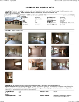 MLS Client Detail Report(294)                                                                                         http://svvarmls.rapmls.com/scripts/mgrqispi.dll




                                                     Client Detail with Addl Pics Report
          Property Type Residential Area Big Park, Oak Creek Canyon, Village of Oak Cr., Little Horse Park, RR Loop/Outlying, West Sedona, Uptown Sedona
          Status Active (11/7/2011 or after) Special Conditions excluded Foreclosure/Lndr Own AND Short Sale/Lndr Appr
          Listings as of 11/14/11 at 3:25pm
          Active 11/09/11             Listing # 131633      595 Jordan Rd Sedona, AZ 86336-4143                                     Listing Price: $397,900
                                      County: Coconino
                                                  Prop Type                Residential             Prop Subtype(s)            Residential
                                                  Area                     Uptown Sedona           Subdivision                Chimney Flats
                                                  Beds                     4                       Approx SqFt Main           3400 Other
                                                  Baths                    7                       Price/Sq Ft                $117.03
                                                  Year Built               1989                    Lot Sq Ft (approx)         531301320 ((County Assessor))
                                                  Tax Parcel               401-15-015              Lot Acres (approx)         12197.000




          Listing Office Re/Max Peak Properties




          Directions Take hwy 89-A North, turn left on Jordan Road, property is on the left at the corner of Jordan Rd and Navahopi Dr.
          Marketing Remark Nestled in the breathtaking Red Rocks of Sedona, this home once used as bed and breakfast is just waiting for you to call home or be
          put to use again as income potential. Home features 3400 SqFt of separate living area with one large open room with two bedrooms and a large kitchen
          area. Other living spaces offer bedrooms, closets and separate entries.

           Total # of Rooms             4.00                                           Amount of Taxes              5387.00
           Tax Year                     2008
          Features
           Appliances Included          None                                           External Amenities           Open Patio, Covered Patio, Open Deck,
                                                                                                                    Covered Deck, Fenced Backyard



1 of 14                                                                                                                                             11/14/2011 4:25 PM
 