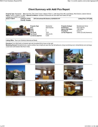 MLS Client Summary Report(292)                                                                                          http://svvarmls.rapmls.com/scripts/mgrqispi.dll




                                                  Client Summary with Addl Pics Report
          Property Type Residential Area Big Park, Oak Creek Canyon, Village of Oak Cr., Little Horse Park, RR Loop/Outlying, West Sedona, Uptown Sedona
          Status Active (11/28/2011 or after) Special Conditions excluded Foreclosure/Lndr Own AND Short Sale/Lndr Appr
          Listings as of 12/05/11 at 10:57am
          Active 11/30/11             Listing # 131503   2575 Arrowhead Rd Sedona, AZ 86336-3147                                    Listing Price: $172,500
                                      County: Yavapai



                                                     Property Type               Residential                Property Subtype            Manufactured Home
                                                     Area                        West Sedona                Subdivision                 Harm Hgts No
                                                     Beds                        2                          Approx SqFt Main            1383 Owner
                                                     Baths                       2                          Price/Sq Ft                 $124.73
                                                     Year Built                  1979                       Lot Sq Ft(approx)           10454 ((County Assessor))
                                                     Tax Parcel                  408-24-376
                                                     Lot Acres (approx)          0.240


          Listing Office Russ Lyon Sotheby's International Realty

          Directions From 89A North on Andante right onto Arrowhead Rd to home on the right.
          Marketing Remark Wonderful home in great condition has a bright and open floor two full bathrooms, living room/dining room, kitchen/family room and large
          coverd deck with fantastic Red Rock Views.




1 of 25                                                                                                                                               12/5/2011 11:58 AM
 