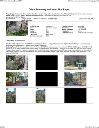 MLS Client Summary Report(292)                                                                                           http://svvarmls.rapmls.com/scripts/mgrqispi.dll




                                                  Client Summary with Addl Pics Report
          Property Type Residential Area Big Park, Oak Creek Canyon, Village of Oak Cr., Little Horse Park, RR Loop/Outlying, West Sedona, Uptown Sedona
          Status Active (12/5/2011 or after) Special Conditions excluded Foreclosure/Lndr Own AND Short Sale/Lndr Appr
          Listings as of 12/12/11 at 10:30am
          Active 12/10/11             Listing # 131831   226 Baron Dr Sedona, AZ 86336-9226                                         Listing Price: $474,900
                                      County: Coconino



                                                     Property Type               Residential                 Property Subtype            Residential
                                                     Area                        Oak Creek Canyon            Subdivision                 Rancho Shangr
                                                     Beds                        3                           Approx SqFt Main            2182 Appraiser
                                                     Baths                       2.75                        Price/Sq Ft                 $217.64
                                                     Year Built                  1960                        Lot Sq Ft(approx)           11326 ((County Assessor))
                                                     Tax Parcel                  405-21-006
                                                     Lot Acres (approx)          0.260


          Listing Office RE/MAX Sedona

          Directions Uptown Sedona take SR 89A North towards Flagstaff. Approx. 1 mile past Dairy Queen turn Right into Rancho Shangri-La go over low water
          bridge and up hill. Take Shangri-La Road to Baron. Home is on the Right.
          Marketing Remark Wouldn't you just love to have the Famous OAK CREEK just steps away from your house?! CREEK SIDE living at a BARGAIN price! 2
          Homes on One lot. Live in one and rent the other or perfect for extended family. Main home has 2 bedrooms & 1.75 baths, and Large Rock Wood Burning
          Fireplace. Guest house has 1 bedroom, 1 bath and Ben Franklin Wood Stove. Guest house is approx 651 sq.ft. Large Patio overlooking the Serene Creek
          with Beautiful Red Rock views. You can actually see the Encinoso Falls from this property. Apple, Peach, and Pear Trees with a Rose garden too! It is all
          about the LOCATION!




1 of 24                                                                                                                                              12/12/2011 11:31 AM
 