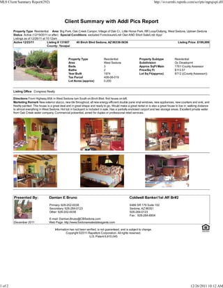 Client Summary with Addl Pics Report
Property Type Residential Area Big Park, Oak Creek Canyon, Village of Oak Cr., Little Horse Park, RR Loop/Outlying, West Sedona, Uptown Sedona
Status Active (12/19/2011 or after) Special Conditions excluded Foreclosure/Lndr Own AND Short Sale/Lndr Appr
Listings as of 12/26/11 at 10:12am
Active 12/23/11 Listing # 131907 40 Birch Blvd Sedona, AZ 86336-5636 Listing Price: $199,999
County: Yavapai
Property Type Residential Property Subtype Residential
Area West Sedona Subdivision Oc Developmt
Beds 3 Approx SqFt Main 1761 County Assessor
Baths 2 Price/Sq Ft $113.57
Year Built 1974 Lot Sq Ft(approx) 8712 ((County Assessor))
Tax Parcel 408-08-019
Lot Acres (approx) 0.200
Listing Office Congress Realty
Directions From Highway 89A in West Sedona turn South on Birch Blvd. first house on left.
Marketing Remark New exterior stucco, new tile throughout, all new energy efficient double pane vinyl windows, new appliances, new counters and sink, and
freshly painted. This house is a great deal and in great shape and ready to go. Would make a great rental or is also a great house to live in; walking distance
to almost everything in West Sedona. Hot tub in backyard is included in sale. Has a partially enclosed carport and two storage areas. Excellent private water
from Oak Creek water company. Commercial potoential, zoned for duplex or professional retail services.
Presented By: Damian E Bruno Coldwell Banker/1st Aff Br#2
Primary: 928-202-0038
Secondary: 928-284-0123
Other: 928-202-0038
E-mail: Damian.Bruno@CBSedona.com
6486 SR 179 Suite 102
Sedona, AZ 86351
928-284-0123
Fax : 928-284-6804
December 2011 Web Page: http://www.Sedonarealestateagents.com
Information has not been verified, is not guaranteed, and is subject to change.
Copyright ©2011 Rapattoni Corporation. All rights reserved.
U.S. Patent 6,910,045
MLS Client Summary Report(292) http://svvarmls.rapmls.com/scripts/mgrqispi.dll
1 of 2 12/26/2011 10:12 AM
 